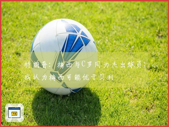 特朗普：梅西与C罗同为杰出球员；我认为梅西可能优于贝利