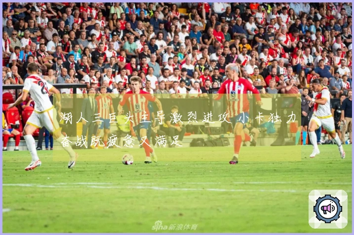 湖人三巨头主导激烈进攻 小卡独力奋战既疲惫又满足