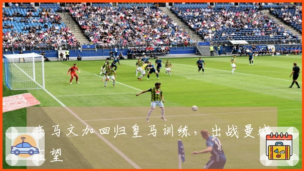 卡马文加回归皇马训练，出战曼城在望