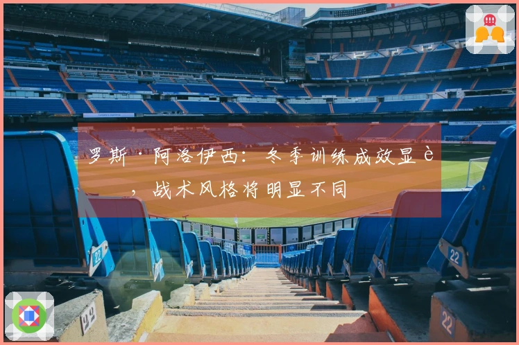 罗斯·阿洛伊西：冬季训练成效显著，战术风格将明显不同