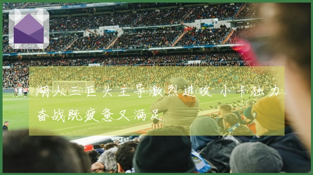 湖人三巨头主导激烈进攻 小卡独力奋战既疲惫又满足