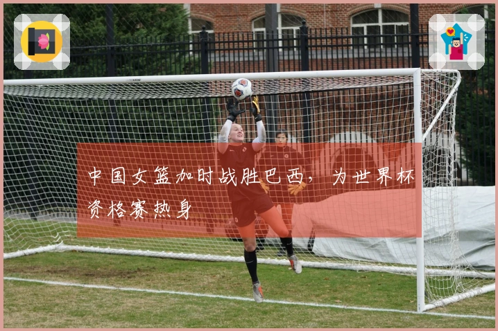 中国女篮加时战胜巴西，为世界杯资格赛热身