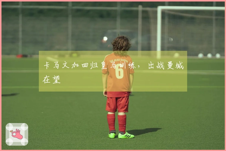 卡马文加回归皇马训练，出战曼城在望