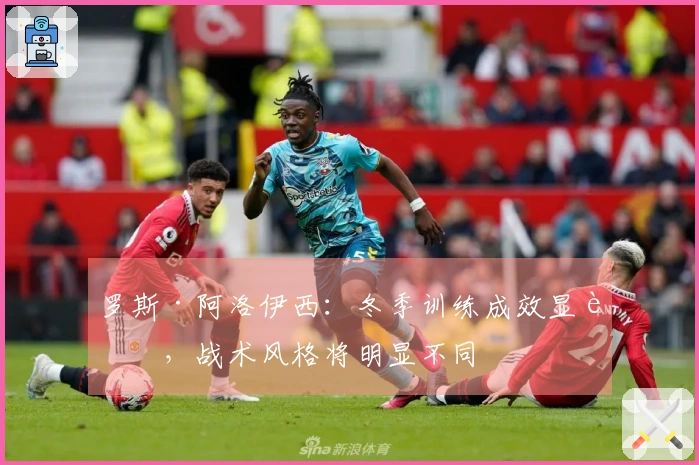 罗斯·阿洛伊西：冬季训练成效显著，战术风格将明显不同