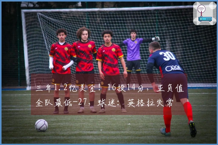 三年1.2亿美金！16投14分，正负值全队最低-27，球迷：英格拉失常