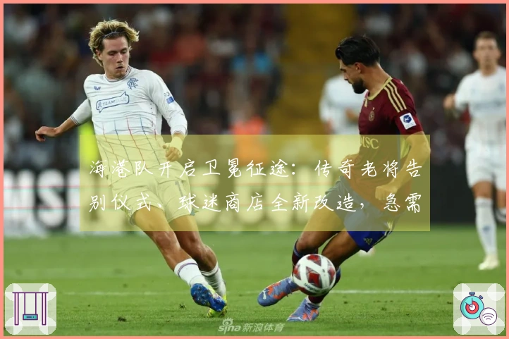 海港队开启卫冕征途：传奇老将告别仪式、球迷商店全新改造，急需一个良好开局！