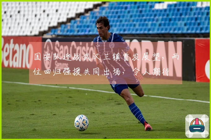 国安队迎战武汉三镇首发展望，两位回归强援共同出场，令人期待
