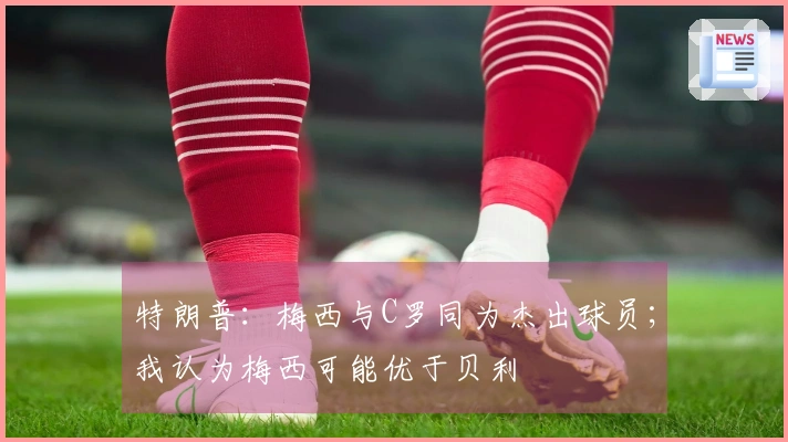 特朗普：梅西与C罗同为杰出球员；我认为梅西可能优于贝利