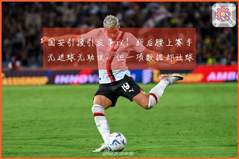 国安引援引发争议！新后腰上赛季无进球无助攻，但一项数据却让球迷意外