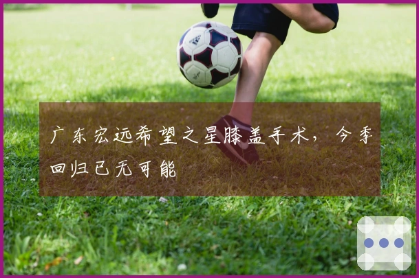 广东宏远希望之星膝盖手术，今季回归已无可能
