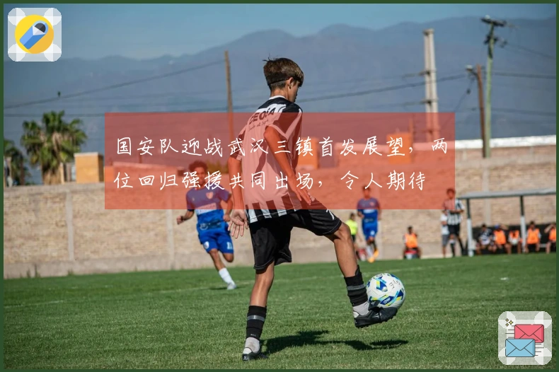 国安队迎战武汉三镇首发展望，两位回归强援共同出场，令人期待