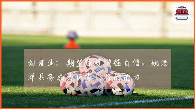 刘建业：期望球员增强自信，姚浩洋具备成为优秀门将的能力