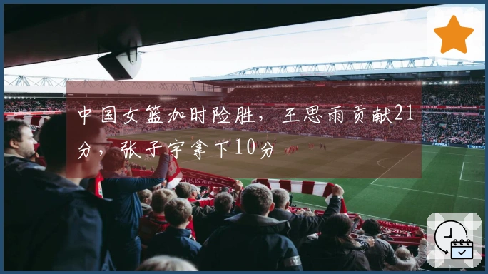 中国女篮加时险胜，王思雨贡献21分，张子宇拿下10分
