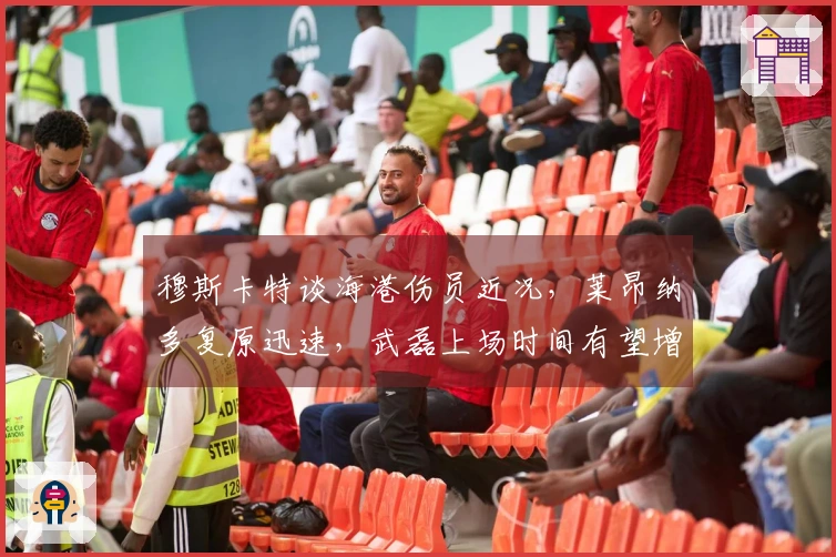 穆斯卡特谈海港伤员近况，莱昂纳多复原迅速，武磊上场时间有望增加